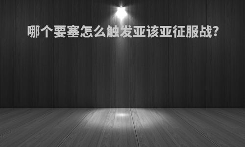 哪个要塞怎么触发亚该亚征服战?