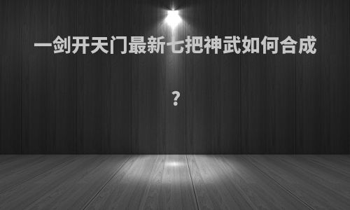 一剑开天门最新七把神武如何合成?