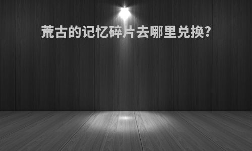荒古的记忆碎片去哪里兑换?