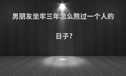 男朋友坐牢三年怎么熬过一个人的日子?