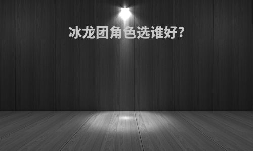 冰龙团角色选谁好?