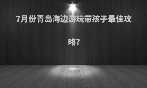 7月份青岛海边游玩带孩子最佳攻略?