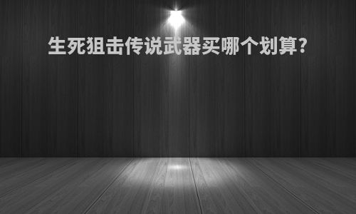 生死狙击传说武器买哪个划算?