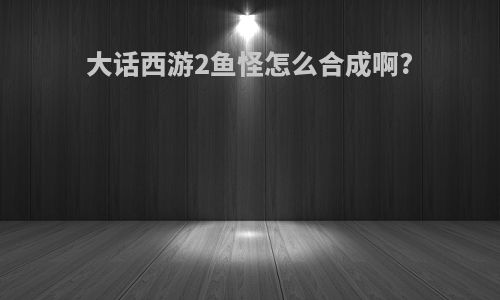 大话西游2鱼怪怎么合成啊?