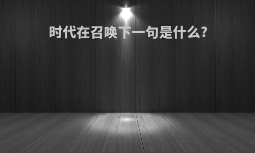 时代在召唤下一句是什么?