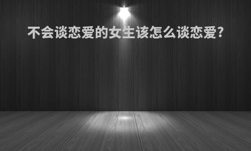 不会谈恋爱的女生该怎么谈恋爱?