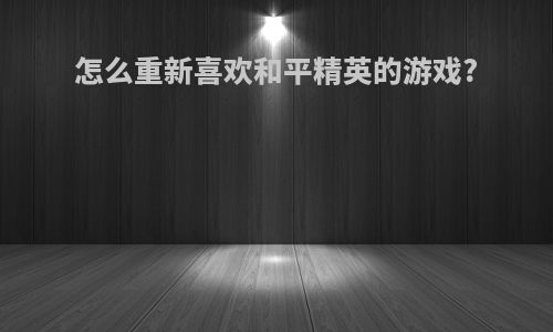 怎么重新喜欢和平精英的游戏?