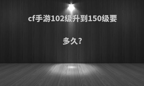 cf手游102级升到150级要多久?