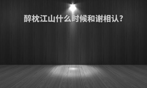 醉枕江山什么时候和谢相认?