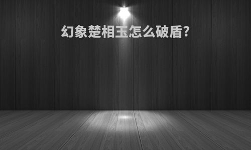 幻象楚相玉怎么破盾?