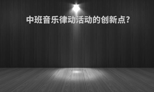 中班音乐律动活动的创新点?