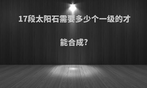 17段太阳石需要多少个一级的才能合成?