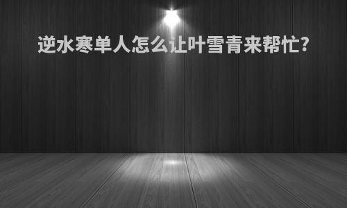 逆水寒单人怎么让叶雪青来帮忙?