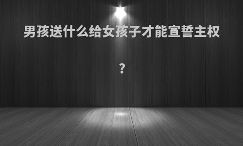 男孩送什么给女孩子才能宣誓主权?