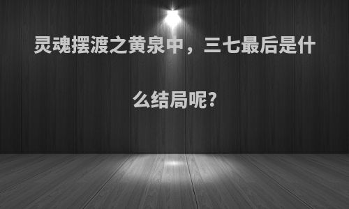灵魂摆渡之黄泉中，三七最后是什么结局呢?