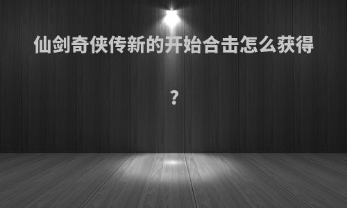 仙剑奇侠传新的开始合击怎么获得?