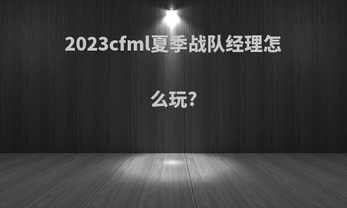 2023cfml夏季战队经理怎么玩?