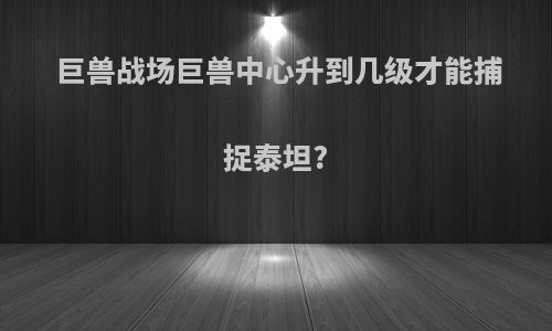 巨兽战场巨兽中心升到几级才能捕捉泰坦?