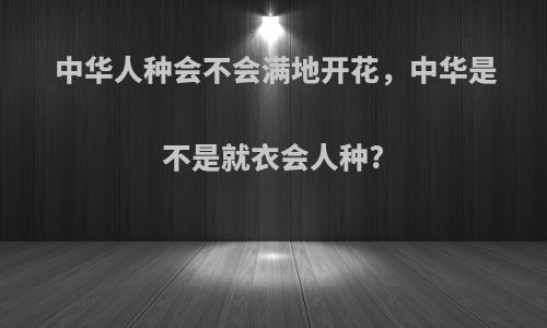 中华人种会不会满地开花,中华是不是就衣会人种?