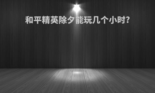 和平精英除夕能玩几个小时?