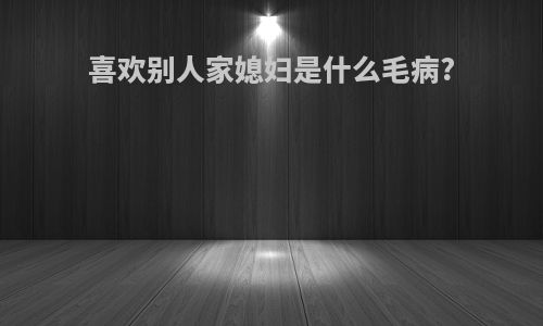 喜欢别人家媳妇是什么毛病?