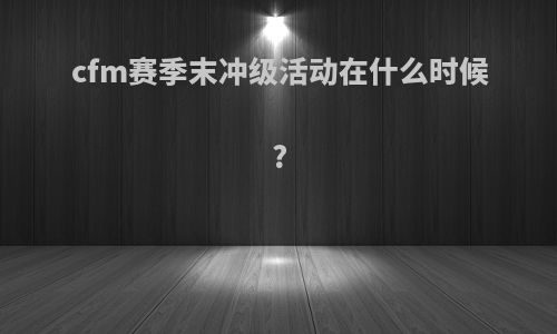 cfm赛季末冲级活动在什么时候?