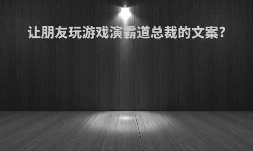 让朋友玩游戏演霸道总裁的文案?