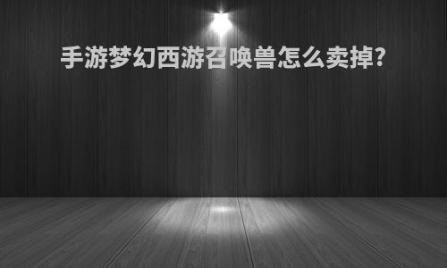 手游梦幻西游召唤兽怎么卖掉?