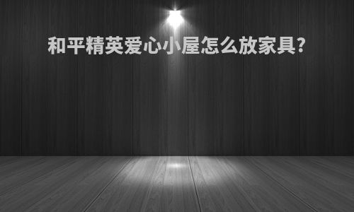 和平精英爱心小屋怎么放家具?