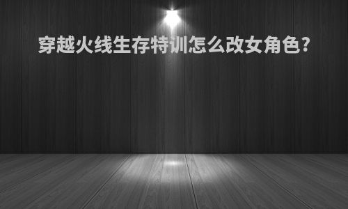 穿越火线生存特训怎么改女角色?