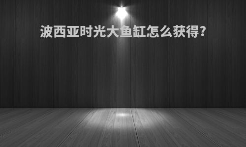 波西亚时光大鱼缸怎么获得?