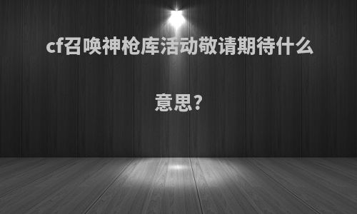 cf召唤神枪库活动敬请期待什么意思?
