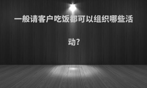 一般请客户吃饭都可以组织哪些活动?