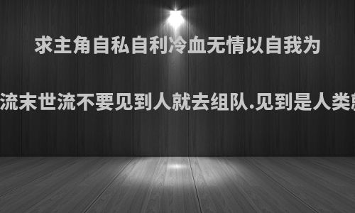 求主角自私自利冷血无情以自我为中心的无限流末世流不要见到人就去组队.见到是人类就下不了手?