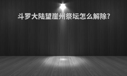 斗罗大陆望崖州祭坛怎么解除?