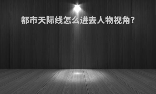 都市天际线怎么进去人物视角?
