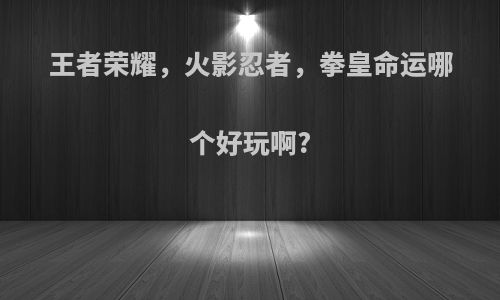 王者荣耀，火影忍者，拳皇命运哪个好玩啊?