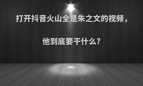 打开抖音火山全是朱之文的视频，他到底要干什么?
