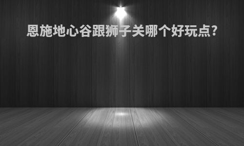 恩施地心谷跟狮子关哪个好玩点?