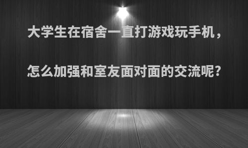 大学生在宿舍一直打游戏玩手机，怎么加强和室友面对面的交流呢?