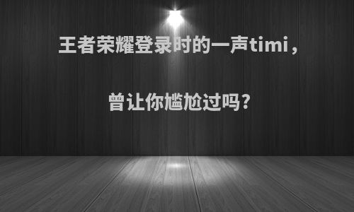 王者荣耀登录时的一声timi，曾让你尴尬过吗?