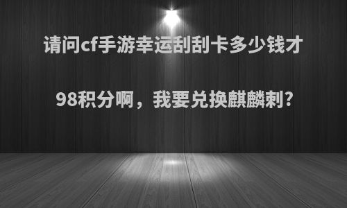 请问cf手游幸运刮刮卡多少钱才98积分啊，我要兑换麒麟刺?
