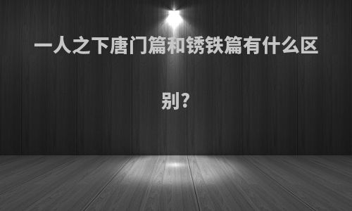 一人之下唐门篇和锈铁篇有什么区别?