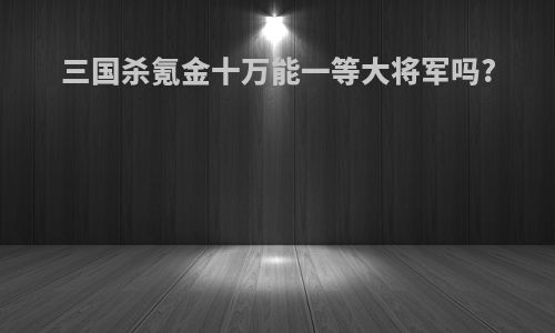 三国杀氪金十万能一等大将军吗?
