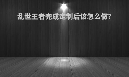 乱世王者完成定制后该怎么做?