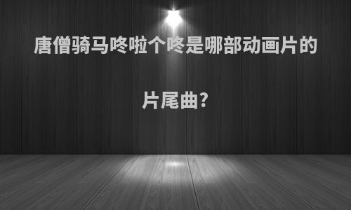 唐僧骑马咚啦个咚是哪部动画片的片尾曲?