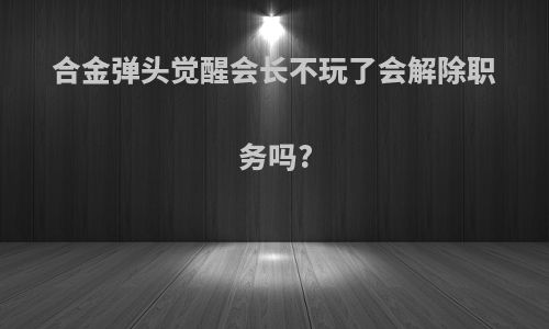 合金弹头觉醒会长不玩了会解除职务吗?