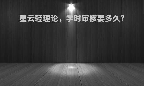 星云轻理论，学时审核要多久?
