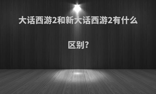 大话西游2和新大话西游2有什么区别?