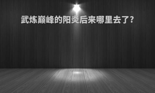 武炼巅峰的阳炎后来哪里去了?